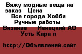 Вяжу модные вещи на заказ › Цена ­ 3000-10000 - Все города Хобби. Ручные работы » Вязание   . Ненецкий АО,Усть-Кара п.